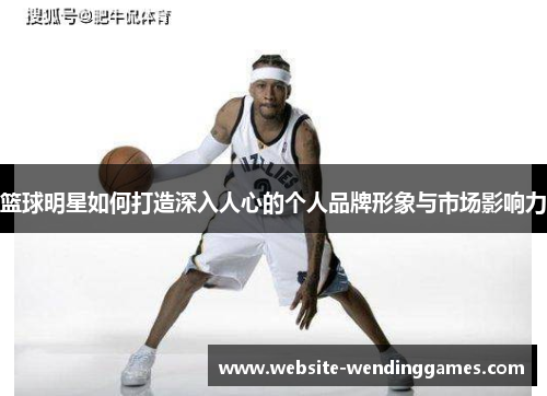 篮球明星如何打造深入人心的个人品牌形象与市场影响力 篮球明星如何打造深入人心的个人品牌形象与市场影响力