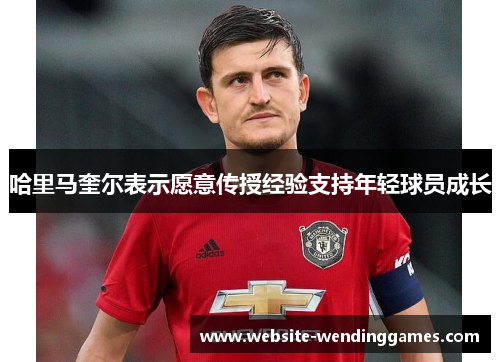 哈里马奎尔表示愿意传授经验支持年轻球员成长 哈里马奎尔表示愿意传授经验支持年轻球员成长