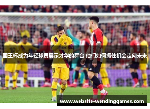 国王杯成为年轻球员展示才华的舞台 他们如何抓住机会走向未来 国王杯成为年轻球员展示才华的舞台 他们如何抓住机会走向未来