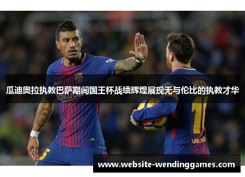 瓜迪奥拉执教巴萨期间国王杯战绩辉煌展现无与伦比的执教才华 瓜迪奥拉执教巴萨期间国王杯战绩辉煌展现无与伦比的执教才华