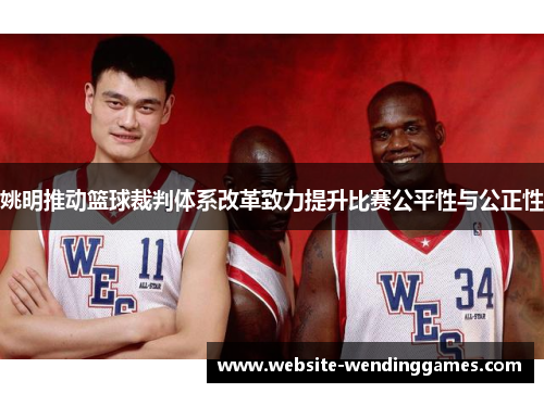 姚明推动篮球裁判体系改革致力提升比赛公平性与公正性 姚明推动篮球裁判体系改革致力提升比赛公平性与公正性