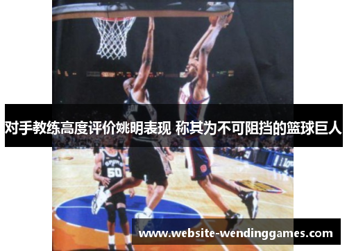 对手教练高度评价姚明表现 称其为不可阻挡的篮球巨人 对手教练高度评价姚明表现 称其为不可阻挡的篮球巨人