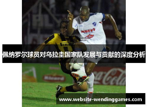 佩纳罗尔球员对乌拉圭国家队发展与贡献的深度分析 佩纳罗尔球员对乌拉圭国家队发展与贡献的深度分析