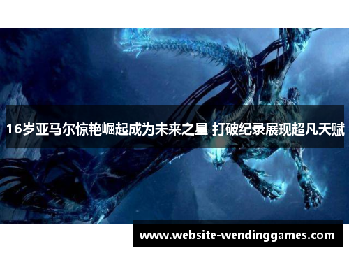16岁亚马尔惊艳崛起成为未来之星 打破纪录展现超凡天赋 16岁亚马尔惊艳崛起成为未来之星 打破纪录展现超凡天赋
