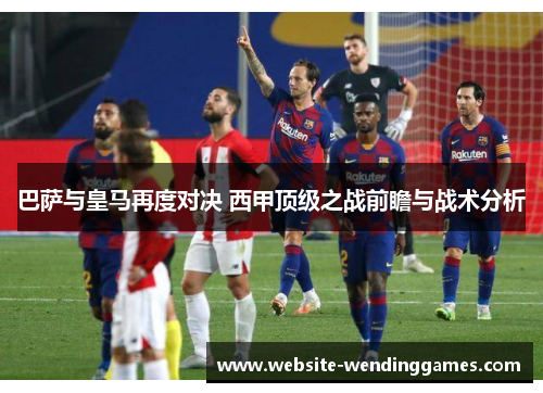 巴萨与皇马再度对决 西甲顶级之战前瞻与战术分析 巴萨与皇马再度对决 西甲顶级之战前瞻与战术分析