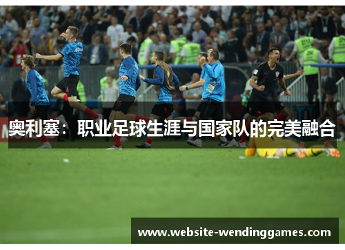 奥利塞:职业足球生涯与国家队的完美融合 奥利塞:职业足球生涯与国家队的完美融合