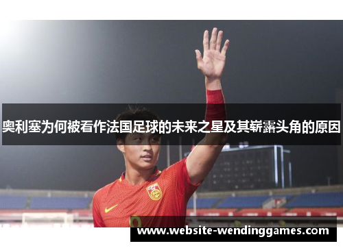奥利塞为何被看作法国足球的未来之星及其崭露头角的原因 奥利塞为何被看作法国足球的未来之星及其崭露头角的原因