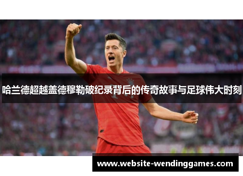 哈兰德超越盖德穆勒破纪录背后的传奇故事与足球伟大时刻 哈兰德超越盖德穆勒破纪录背后的传奇故事与足球伟大时刻