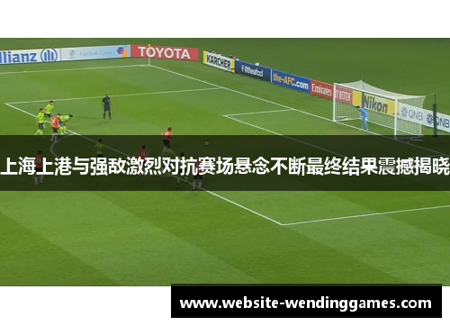 上海上港与强敌激烈对抗赛场悬念不断最终结果震撼揭晓