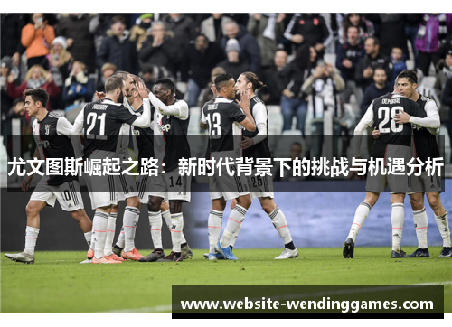 尤文图斯崛起之路:新时代背景下的挑战与机遇分析 尤文图斯崛起之路:新时代背景下的挑战与机遇分析