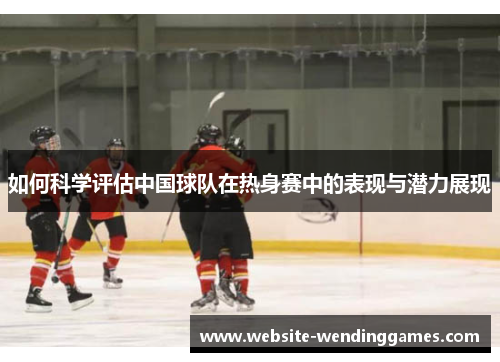 如何科学评估中国球队在热身赛中的表现与潜力展现 如何科学评估中国球队在热身赛中的表现与潜力展现