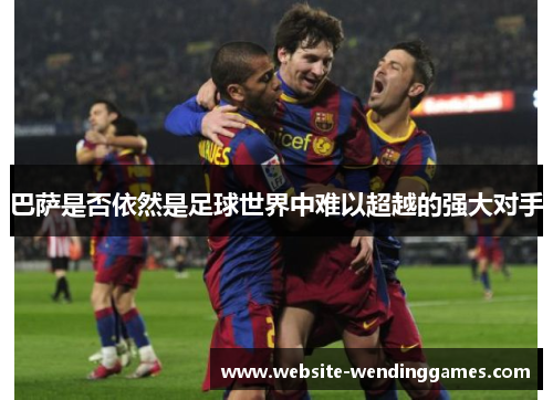 巴萨是否依然是足球世界中难以超越的强大对手 巴萨是否依然是足球世界中难以超越的强大对手