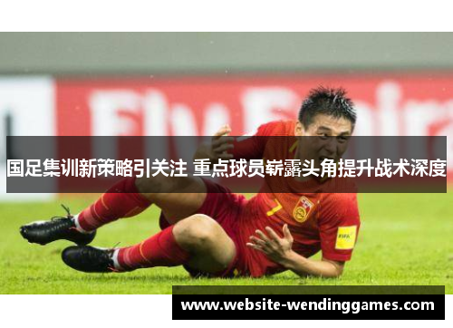 国足集训新策略引关注 重点球员崭露头角提升战术深度 国足集训新策略引关注 重点球员崭露头角提升战术深度