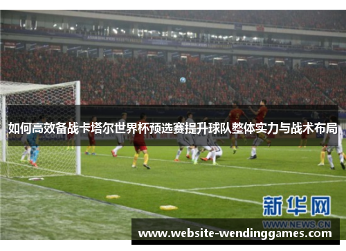如何高效备战卡塔尔世界杯预选赛提升球队整体实力与战术布局 如何高效备战卡塔尔世界杯预选赛提升球队整体实力与战术布局