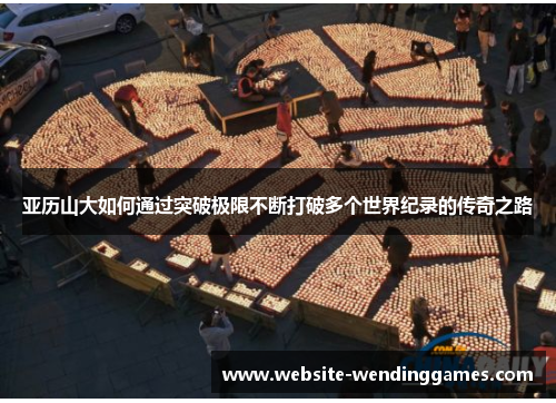 亚历山大如何通过突破极限不断打破多个世界纪录的传奇之路 亚历山大如何通过突破极限不断打破多个世界纪录的传奇之路