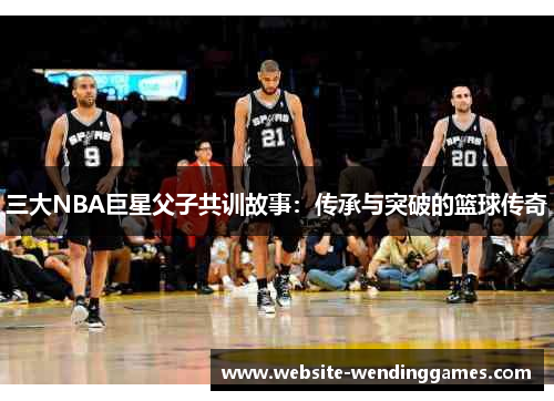 三大NBA巨星父子共训故事:传承与突破的篮球传奇 三大NBA巨星父子共训故事:传承与突破的篮球传奇