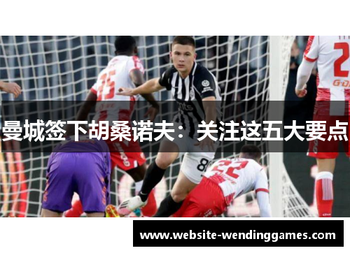 曼城签下胡桑诺夫:关注这五大要点 曼城签下胡桑诺夫:关注这五大要点