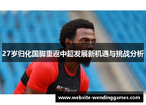 27岁归化国脚重返中超发展新机遇与挑战分析 27岁归化国脚重返中超发展新机遇与挑战分析