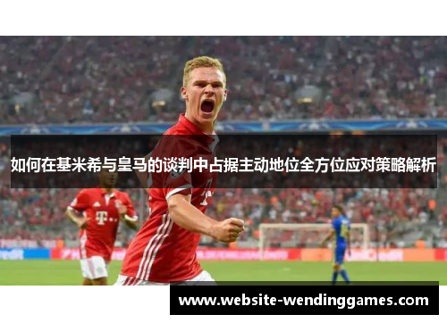 如何在基米希与皇马的谈判中占据主动地位全方位应对策略解析 如何在基米希与皇马的谈判中占据主动地位全方位应对策略解析