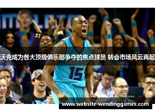 沃克成为各大顶级俱乐部争夺的焦点球员 转会市场风云再起 沃克成为各大顶级俱乐部争夺的焦点球员 转会市场风云再起