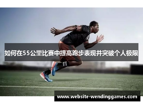 如何在55公里比赛中提高跑步表现并突破个人极限 如何在55公里比赛中提高跑步表现并突破个人极限