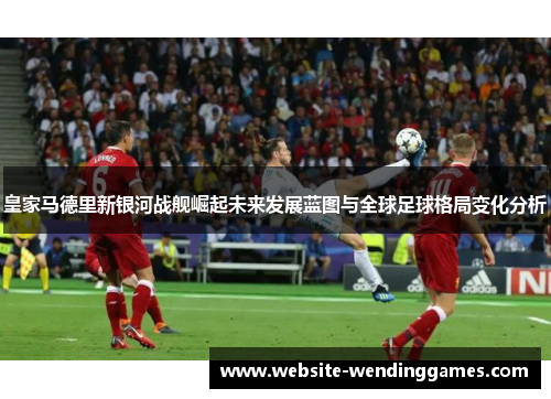 皇家马德里新银河战舰崛起未来发展蓝图与全球足球格局变化分析 皇家马德里新银河战舰崛起未来发展蓝图与全球足球格局变化分析