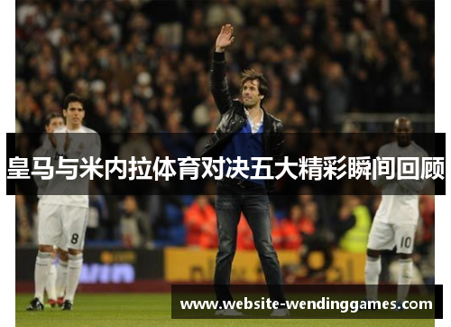 皇马与米内拉体育对决五大精彩瞬间回顾 皇马与米内拉体育对决五大精彩瞬间回顾
