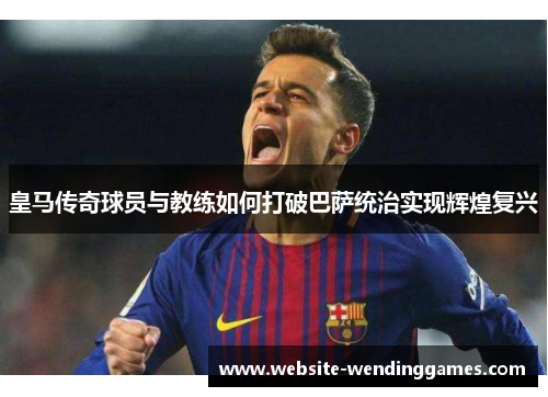 皇马传奇球员与教练如何打破巴萨统治实现辉煌复兴 皇马传奇球员与教练如何打破巴萨统治实现辉煌复兴