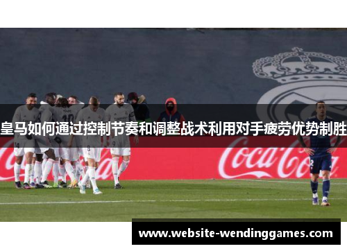 皇马如何通过控制节奏和调整战术利用对手疲劳优势制胜 皇马如何通过控制节奏和调整战术利用对手疲劳优势制胜
