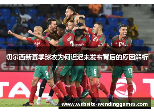 切尔西新赛季球衣为何迟迟未发布背后的原因解析 切尔西新赛季球衣为何迟迟未发布背后的原因解析