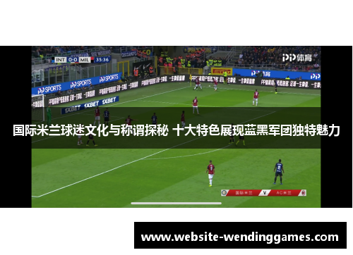 国际米兰球迷文化与称谓探秘 十大特色展现蓝黑军团独特魅力 国际米兰球迷文化与称谓探秘 十大特色展现蓝黑军团独特魅力