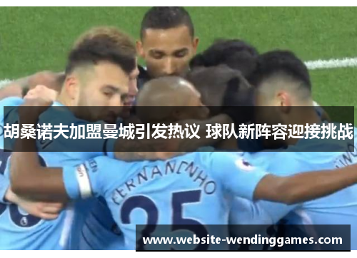 胡桑诺夫加盟曼城引发热议 球队新阵容迎接挑战 胡桑诺夫加盟曼城引发热议 球队新阵容迎接挑战