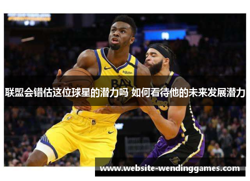 联盟会错估这位球星的潜力吗 如何看待他的未来发展潜力 联盟会错估这位球星的潜力吗 如何看待他的未来发展潜力