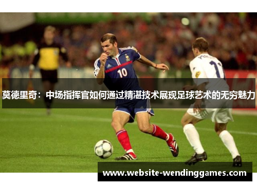 莫德里奇:中场指挥官如何通过精湛技术展现足球艺术的无穷魅力 莫德里奇:中场指挥官如何通过精湛技术展现足球艺术的无穷魅力