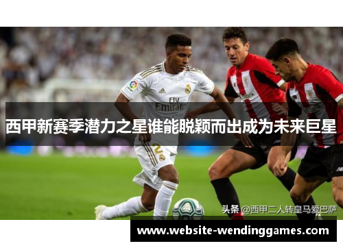 西甲新赛季潜力之星谁能脱颖而出成为未来巨星 西甲新赛季潜力之星谁能脱颖而出成为未来巨星