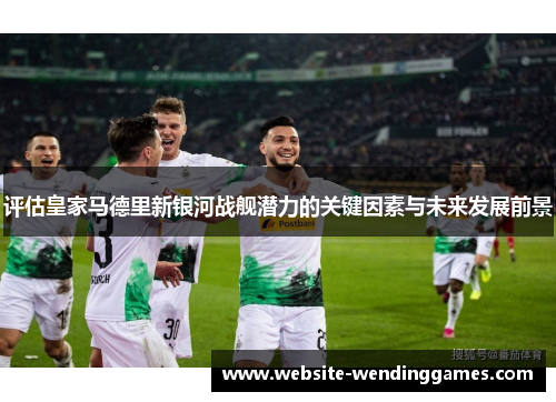 评估皇家马德里新银河战舰潜力的关键因素与未来发展前景 评估皇家马德里新银河战舰潜力的关键因素与未来发展前景