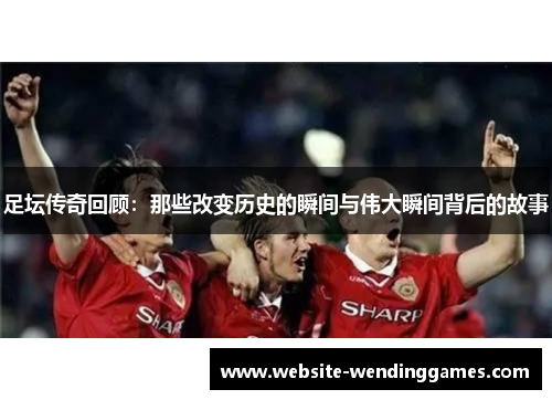 足坛传奇回顾:那些改变历史的瞬间与伟大瞬间背后的故事 足坛传奇回顾:那些改变历史的瞬间与伟大瞬间背后的故事