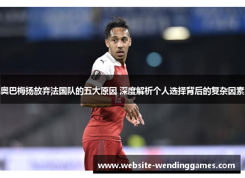 奥巴梅扬放弃法国队的五大原因 深度解析个人选择背后的复杂因素 奥巴梅扬放弃法国队的五大原因 深度解析个人选择背后的复杂因素