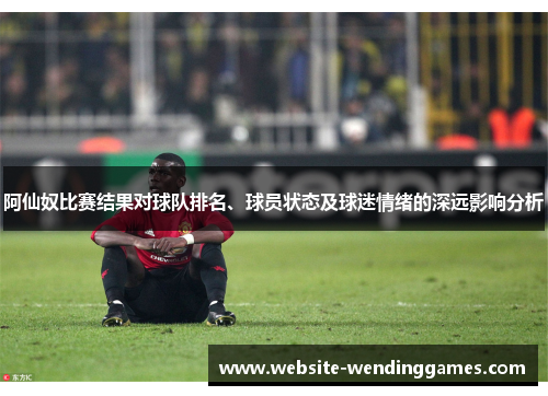 阿仙奴比赛结果对球队排名、球员状态及球迷情绪的深远影响分析 阿仙奴比赛结果对球队排名、球员状态及球迷情绪的深远影响分析