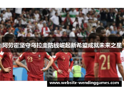 阿劳霍坚守乌拉圭防线崛起新希望成就未来之星 阿劳霍坚守乌拉圭防线崛起新希望成就未来之星