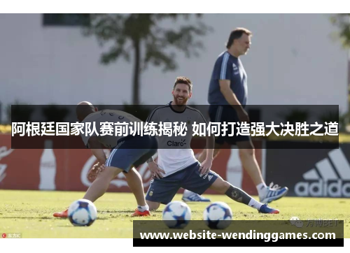 阿根廷国家队赛前训练揭秘 如何打造强大决胜之道 阿根廷国家队赛前训练揭秘 如何打造强大决胜之道