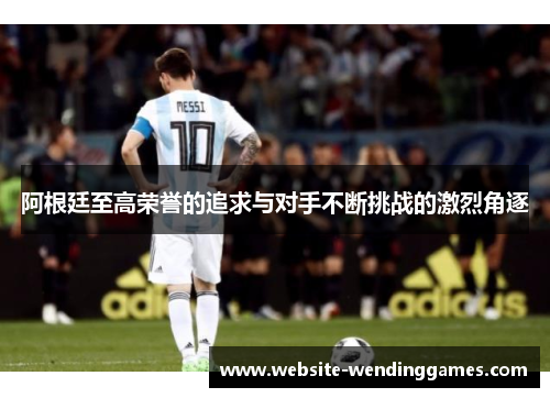 阿根廷至高荣誉的追求与对手不断挑战的激烈角逐 阿根廷至高荣誉的追求与对手不断挑战的激烈角逐