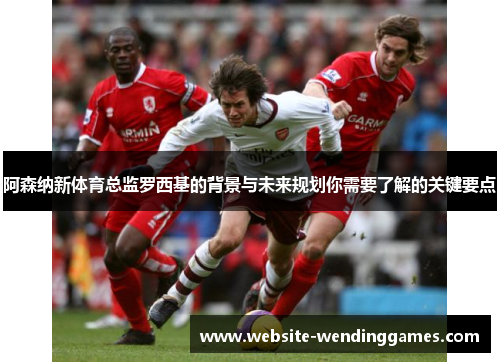 阿森纳新体育总监罗西基的背景与未来规划你需要了解的关键要点 阿森纳新体育总监罗西基的背景与未来规划你需要了解的关键要点