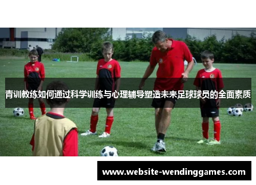 青训教练如何通过科学训练与心理辅导塑造未来足球球员的全面素质 青训教练如何通过科学训练与心理辅导塑造未来足球球员的全面素质
