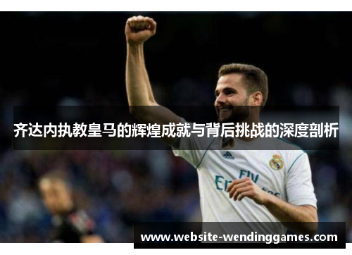 齐达内执教皇马的辉煌成就与背后挑战的深度剖析