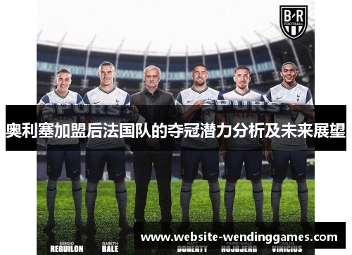 奥利塞加盟后法国队的夺冠潜力分析及未来展望 奥利塞加盟后法国队的夺冠潜力分析及未来展望