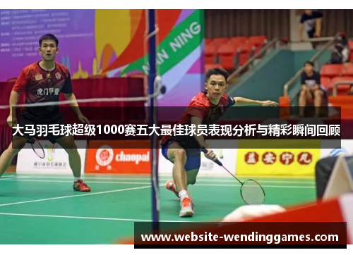 大马羽毛球超级1000赛五大最佳球员表现分析与精彩瞬间回顾 大马羽毛球超级1000赛五大最佳球员表现分析与精彩瞬间回顾