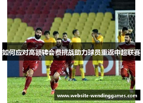 如何应对高额转会费挑战助力球员重返中超联赛 如何应对高额转会费挑战助力球员重返中超联赛