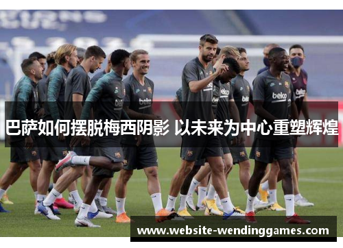 巴萨如何摆脱梅西阴影 以未来为中心重塑辉煌