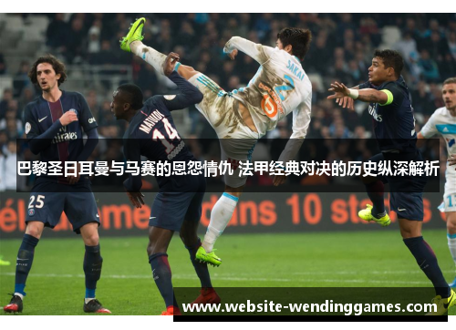 巴黎圣日耳曼与马赛的恩怨情仇 法甲经典对决的历史纵深解析